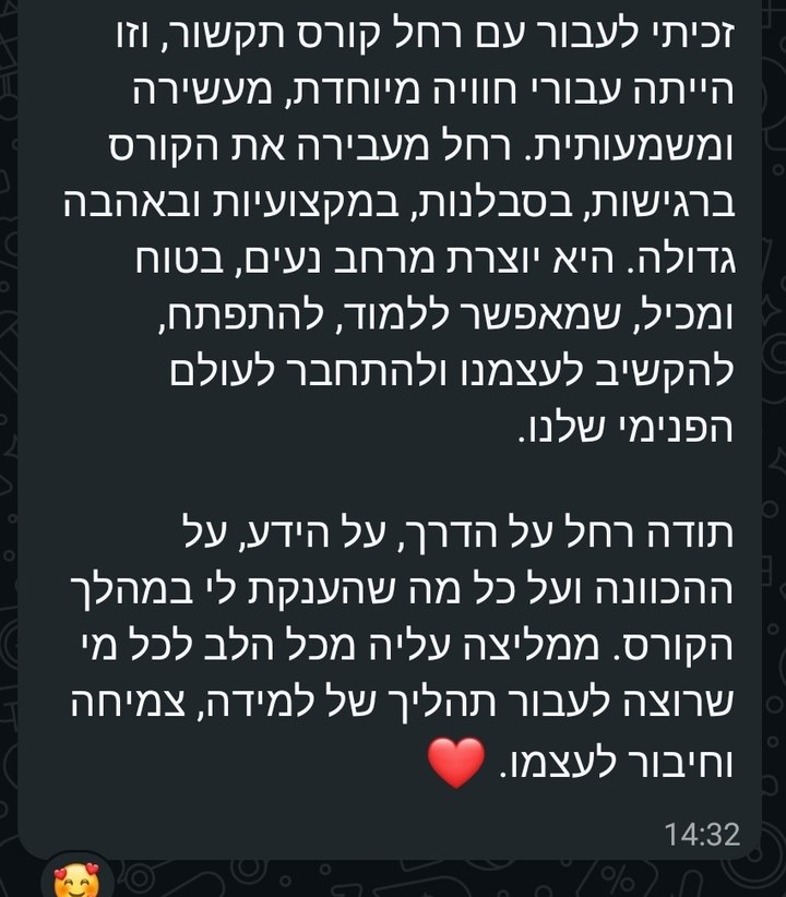 צילום מסך מוואטסאפ: רחל מעבירה את הקורס ברגישות, בסבלנות, במקצועיות ובאהבה גדולה. זכיתי לעבור עם רחל קורס תקשור, וזו הייתה עבורי חוויה מיוחדת, מעשירה ומשמעותית. היא יוצרת מרחב נעים, בטוח ומכיל, שמאפשר ללמוד, להתפתח, להקשיב לעצמנו ולהתחבר לעולם הפנימי שלנו. תודה רחל על הדרך, על הידע, על ההכוונה ועל כל מה שהענקת לי במהלך הקורס. ממליצה עליה מכל הלב לכל מי שרוצה לעבור תהליך של למידה, צמיחה וחיבור לעצמה.