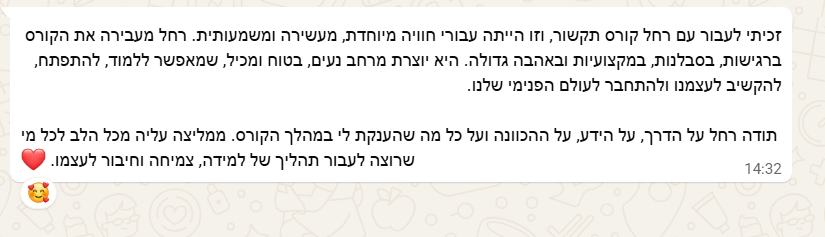 צילום מסך מוואטסאפ: רחל מעבירה את הקורס ברגישות, בסבלנות, במקצועיות ובאהבה גדולה. זכיתי לעבור עם רחל קורס תקשור, וזו הייתה עבורי חוויה מיוחדת, מעשירה ומשמעותית. היא יוצרת מרחב נעים, בטוח ומכיל, שמאפשר ללמוד, להתפתח, להקשיב לעצמנו ולהתחבר לעולם הפנימי שלנו. תודה רחל על הדרך, על הידע, על ההכוונה ועל כל מה שהענקת לי במהלך הקורס. ממליצה עליה מכל הלב לכל מי שרוצה לעבור תהליך של למידה, צמיחה וחיבור לעצמה.