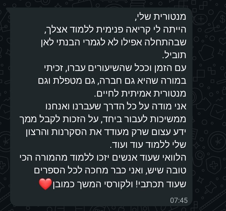 צילום מסך מוואטסאפ: מנטורית שלי, הייתה לי קריאה פנימית ללמוד אצלך, שבהתחלה אפילו לא לגמרי הבנתי לאן תוביל. עם הזמן וככל שהשיעורים עברו, זכיתי במורה שהיא גם חברה, גם מטפלת וגם מנטורית אמיתית לחיים. אני מודה על כל הדרך שעברנו ואנחנו ממשיכות לעבור ביחד, על הזכות לקבל ממך ידע עצום שרק מעודד את הסקרנות והרצון שלי ללמוד עוד ועוד. הלוואי שעוד אנשים יזכו ללמוד מהמורה הכי טובה שיש, ואני כבר מחכה לכל הספרים שעוד תכתבי! ולקורסי המשך כמובן