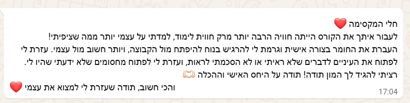צילום מסך מוואטסאפ: חלי המקסימה, לעבור איתך את הקורס הייתה חוויה הרבה יותר מרק חווית לימוד, למדתי על עצמי יותר ממה שציפיתי! העברת את החומר בצורה אישית וגרמת לי להרגיש בנוח להיפתח מול הקבוצה, ויותר חשוב מול עצמי. עזרת לי לפתוח את העיניים לדברים שלא ראיתי או לא הסכמתי לראות, ועזרת לי לפתוח מחסומים שלא ידעתי שהיו לי. רציתי להגיד לך המון תודה! תודה על היחס האישי וההכלה. והכי חשוב, תודה שעזרת לי למצוא את עצמי.