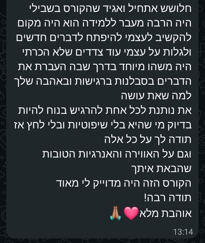 צילום מסך מוואטסאפ: את נותנת לכל אחת להרגיש בנוח להיות בדיוק מי שהיא, בלי שיפוטיות ובלי לחץ. אתחיל ואגיד שהקורס בשבילי היה הרבה מעבר ללמידה. הוא היה מקום להקשיב לעצמי, להיפתח לדברים חדשים ולגלות על עצמי עוד צדדים שלא הכרתי. היה משהו מיוחד בדרך שבה העברת את הדברים: בסבלנות, ברגישות ובאהבה שלך למה שאת עושה. תודה לך על כל אלה, וגם על האווירה והאנרגיות הטובות שהבאת איתך. הקורס הזה היה מדויק לי מאוד. תודה רבה!