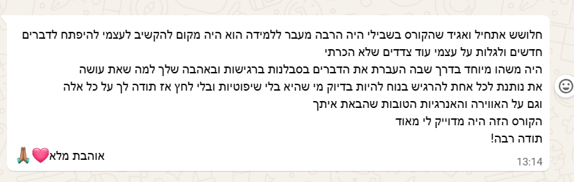 צילום מסך מוואטסאפ: את נותנת לכל אחת להרגיש בנוח להיות בדיוק מי שהיא, בלי שיפוטיות ובלי לחץ. אתחיל ואגיד שהקורס בשבילי היה הרבה מעבר ללמידה. הוא היה מקום להקשיב לעצמי, להיפתח לדברים חדשים ולגלות על עצמי עוד צדדים שלא הכרתי. היה משהו מיוחד בדרך שבה העברת את הדברים: בסבלנות, ברגישות ובאהבה שלך למה שאת עושה. תודה לך על כל אלה, וגם על האווירה והאנרגיות הטובות שהבאת איתך. הקורס הזה היה מדויק לי מאוד. תודה רבה!