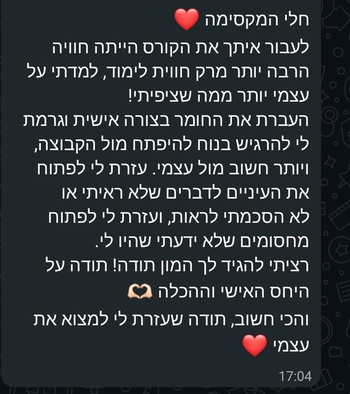 צילום מסך מוואטסאפ: חלי המקסימה, לעבור איתך את הקורס הייתה חוויה הרבה יותר מרק חווית לימוד, למדתי על עצמי יותר ממה שציפיתי! העברת את החומר בצורה אישית וגרמת לי להרגיש בנוח להיפתח מול הקבוצה, ויותר חשוב מול עצמי. עזרת לי לפתוח את העיניים לדברים שלא ראיתי או לא הסכמתי לראות, ועזרת לי לפתוח מחסומים שלא ידעתי שהיו לי. רציתי להגיד לך המון תודה! תודה על היחס האישי וההכלה. והכי חשוב, תודה שעזרת לי למצוא את עצמי.