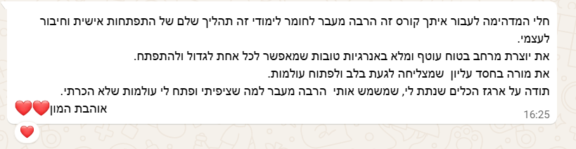 צילום מסך מוואטסאפ: את מורה בחסד עליון שמצליחה לגעת בלב ולפתוח עולמות. לעבור איתך קורס זה הרבה מעבר לחומר לימודי, זה תהליך שלם של התפתחות אישית וחיבור לעצמי. את יוצרת מרחב בטוח, עוטף ומלא באנרגיות טובות, שמאפשר לכל אחת לגדול ולהתפתח. תודה על ארגז הכלים שנתת לי, שמשמש אותי הרבה מעבר למה שציפיתי ופתח לי עולמות שלא הכרתי.