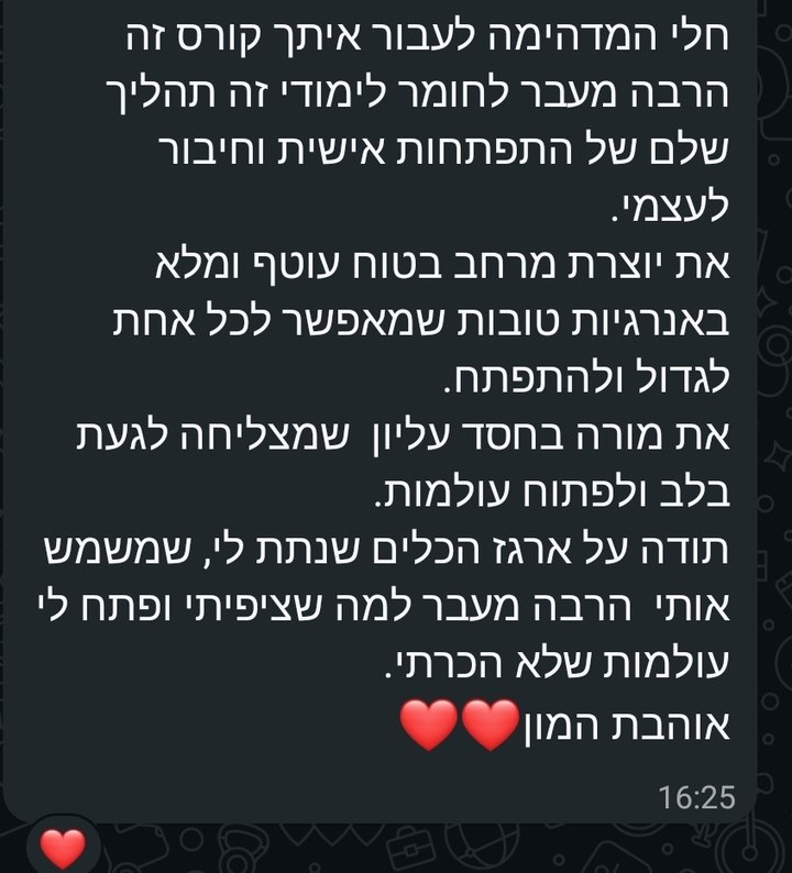 צילום מסך מוואטסאפ: את מורה בחסד עליון שמצליחה לגעת בלב ולפתוח עולמות. לעבור איתך קורס זה הרבה מעבר לחומר לימודי, זה תהליך שלם של התפתחות אישית וחיבור לעצמי. את יוצרת מרחב בטוח, עוטף ומלא באנרגיות טובות, שמאפשר לכל אחת לגדול ולהתפתח. תודה על ארגז הכלים שנתת לי, שמשמש אותי הרבה מעבר למה שציפיתי ופתח לי עולמות שלא הכרתי.